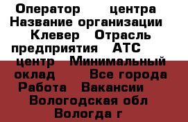 Оператор Call-центра › Название организации ­ Клевер › Отрасль предприятия ­ АТС, call-центр › Минимальный оклад ­ 1 - Все города Работа » Вакансии   . Вологодская обл.,Вологда г.